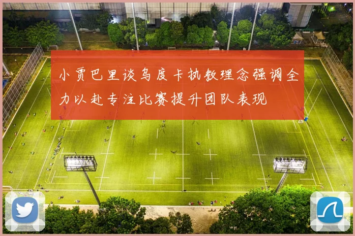 小贾巴里谈乌度卡执教理念强调全力以赴专注比赛提升团队表现
