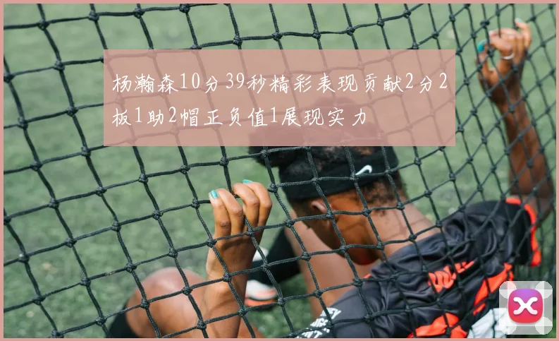 杨瀚森10分39秒精彩表现贡献2分2板1助2帽正负值1展现实力