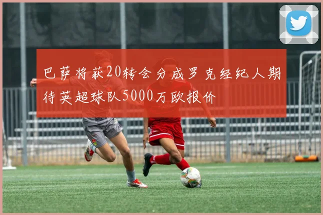 巴萨将获20转会分成罗克经纪人期待英超球队5000万欧报价