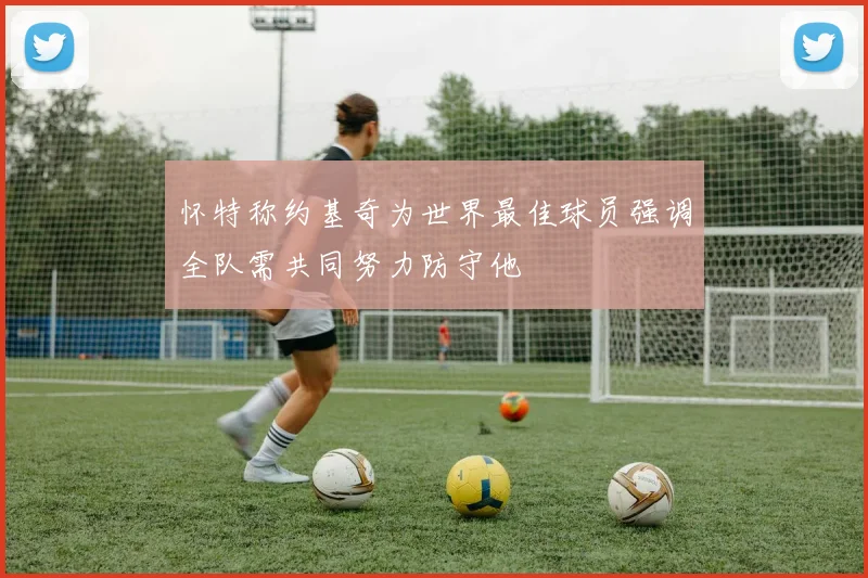 怀特称约基奇为世界最佳球员强调全队需共同努力防守他