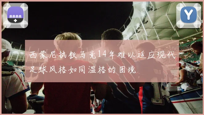 西蒙尼执教马竞14年难以适应现代足球风格如同温格的困境