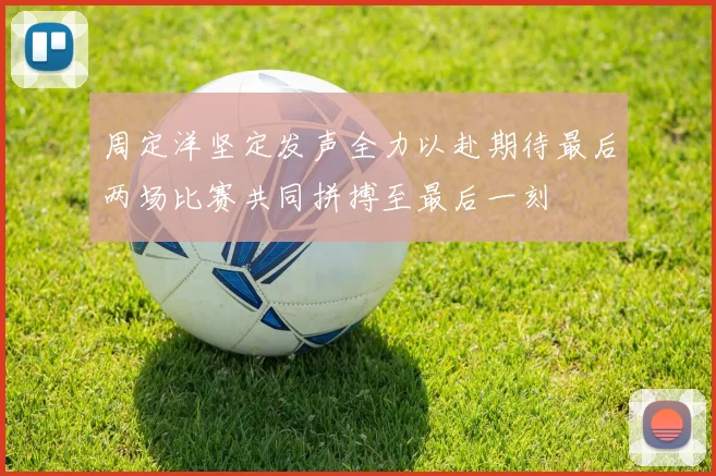 周定洋坚定发声全力以赴期待最后两场比赛共同拼搏至最后一刻