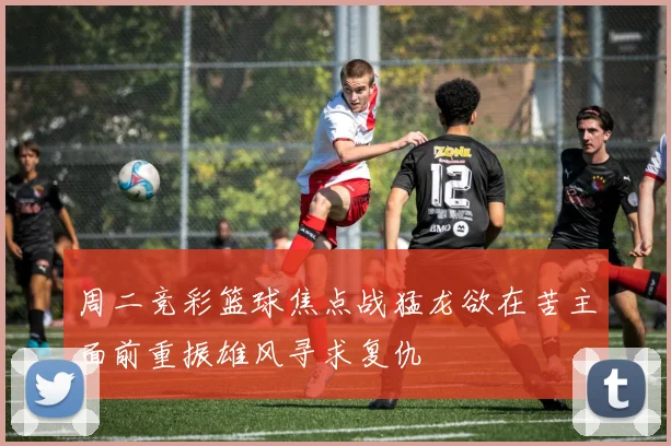 周二竞彩篮球焦点战猛龙欲在苦主面前重振雄风寻求复仇