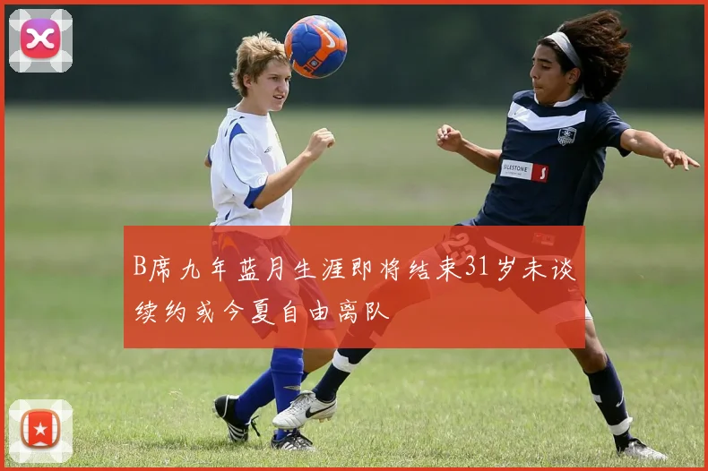 B席九年蓝月生涯即将结束31岁未谈续约或今夏自由离队