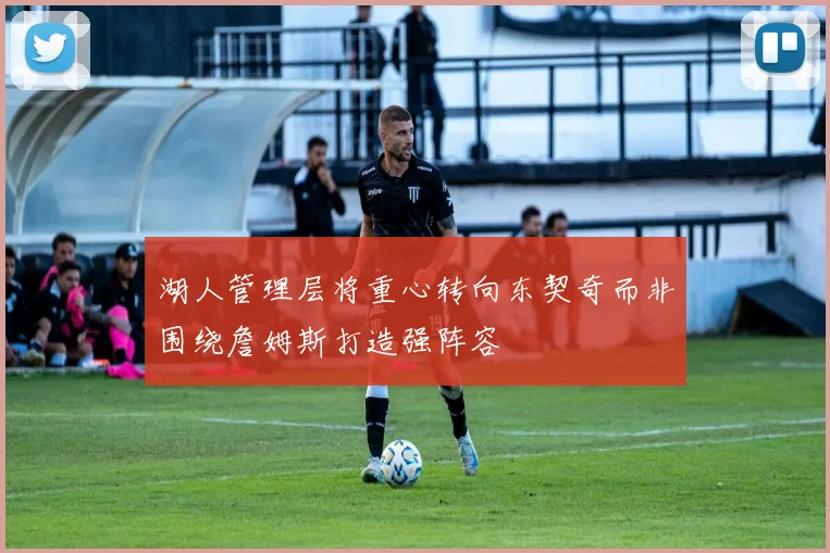 湖人管理层将重心转向东契奇而非围绕詹姆斯打造强阵容