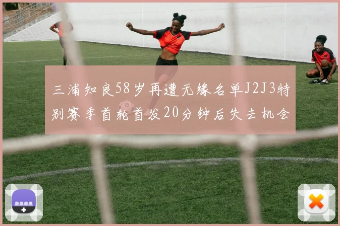 三浦知良58岁再遭无缘名单J2J3特别赛季首轮首发20分钟后失去机会