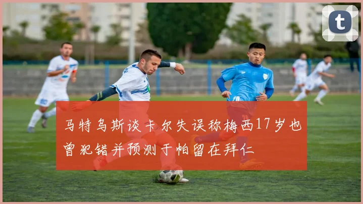 马特乌斯谈卡尔失误称梅西17岁也曾犯错并预测于帕留在拜仁