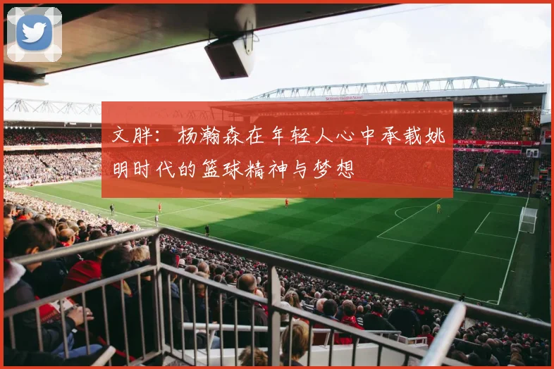 文胖：杨瀚森在年轻人心中承载姚明时代的篮球精神与梦想