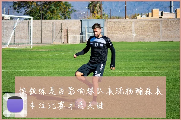 换教练是否影响球队表现杨瀚森表示专注比赛才是关键