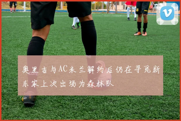 奥里吉与AC米兰解约后仍在寻觅新东家上次出场为森林队