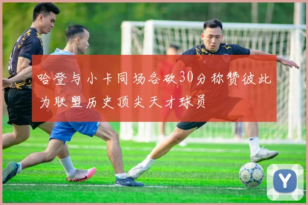 哈登与小卡同场各砍30分称赞彼此为联盟历史顶尖天才球员