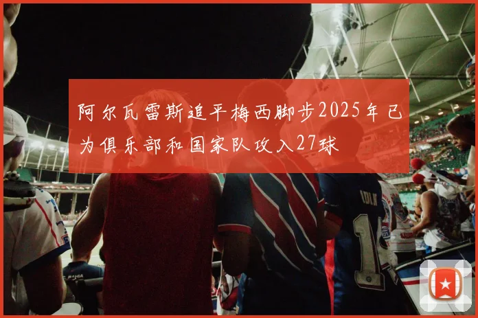 阿尔瓦雷斯追平梅西脚步2025年已为俱乐部和国家队攻入27球
