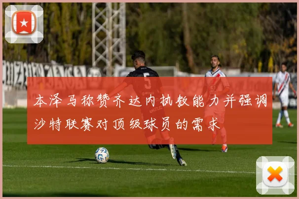 本泽马称赞齐达内执教能力并强调沙特联赛对顶级球员的需求