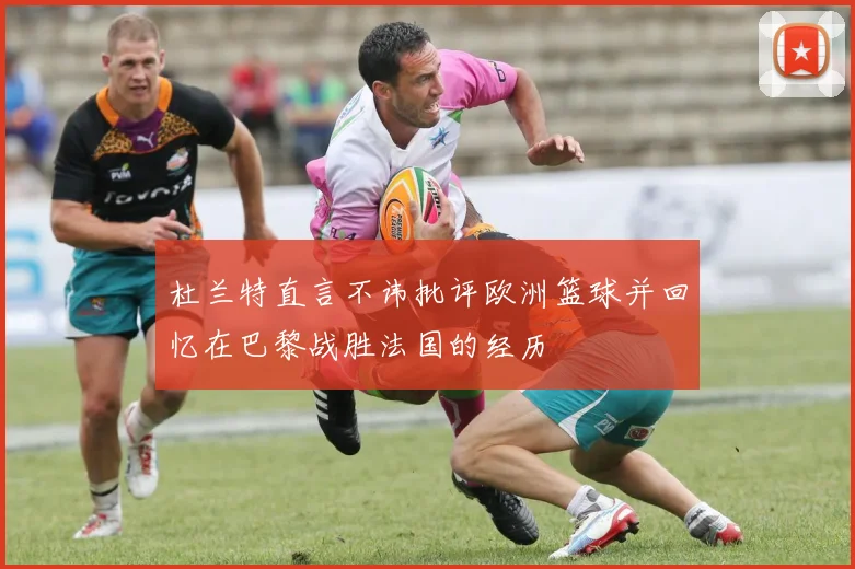 杜兰特直言不讳批评欧洲篮球并回忆在巴黎战胜法国的经历