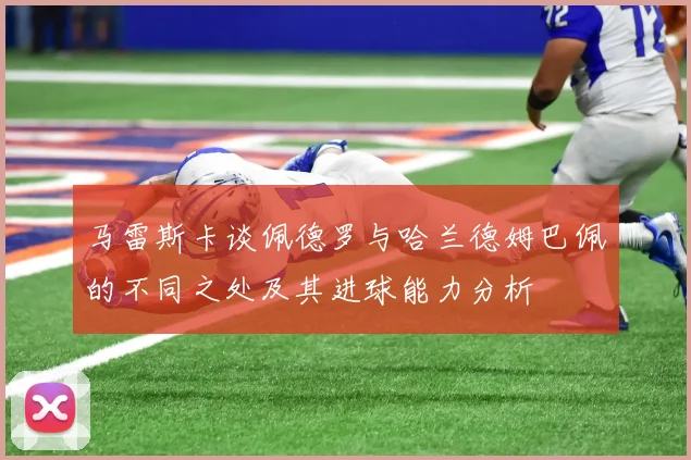 马雷斯卡谈佩德罗与哈兰德姆巴佩的不同之处及其进球能力分析