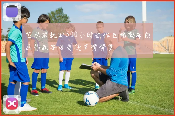 艺术家耗时500小时创作巨幅勒布朗画作获字母哥德罗赞赞赏