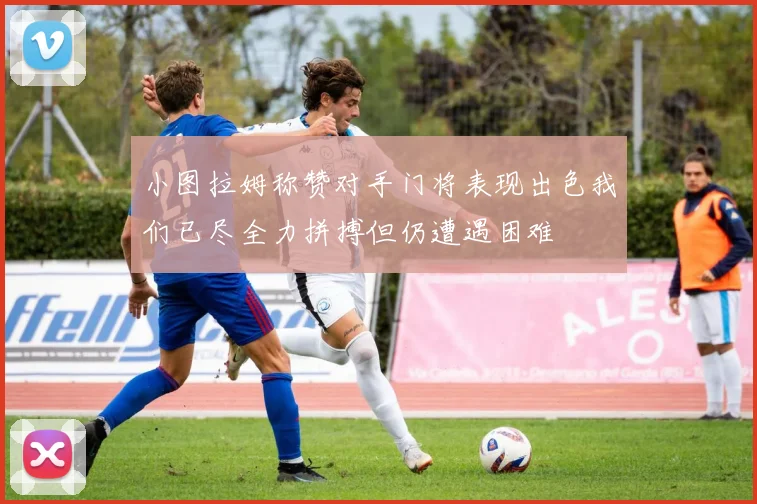 小图拉姆称赞对手门将表现出色我们已尽全力拼搏但仍遭遇困难