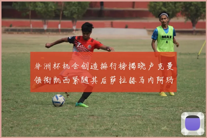 非洲杯机会创造排行榜揭晓卢克曼领衔凯西紧随其后萨拉赫马内阿玛德跻身前五