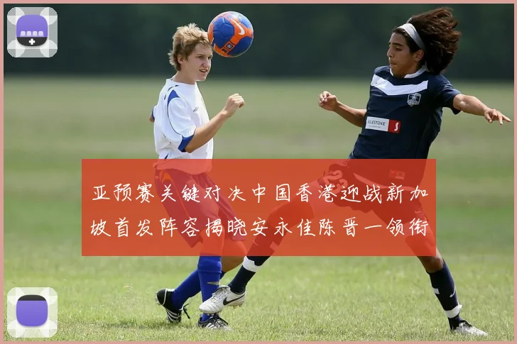 亚预赛关键对决中国香港迎战新加坡首发阵容揭晓安永佳陈晋一领衔出战