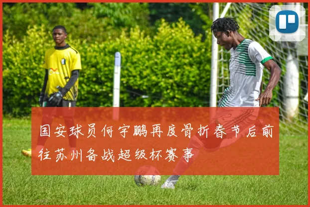 国安球员何宇鹏再度骨折春节后前往苏州备战超级杯赛事