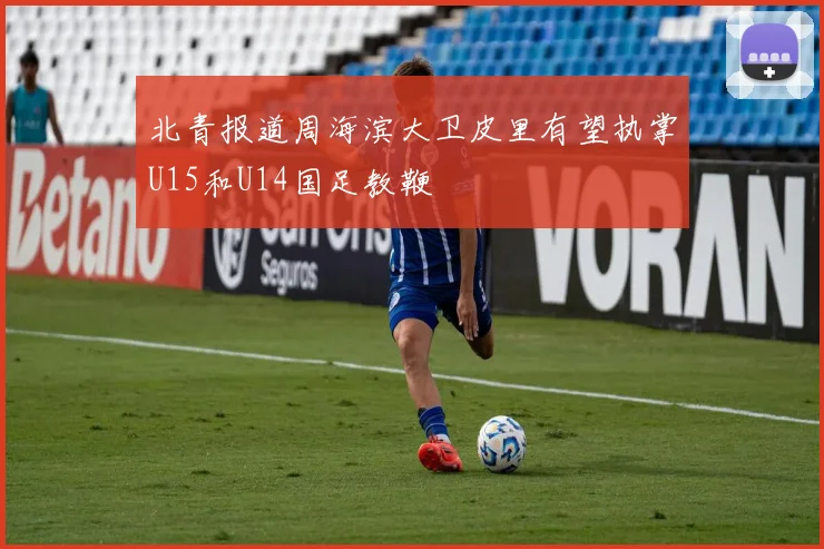 北青报道周海滨大卫皮里有望执掌U15和U14国足教鞭