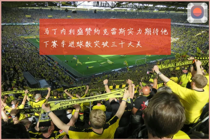 马丁内利盛赞约克雷斯实力期待他下赛季进球数突破三十大关