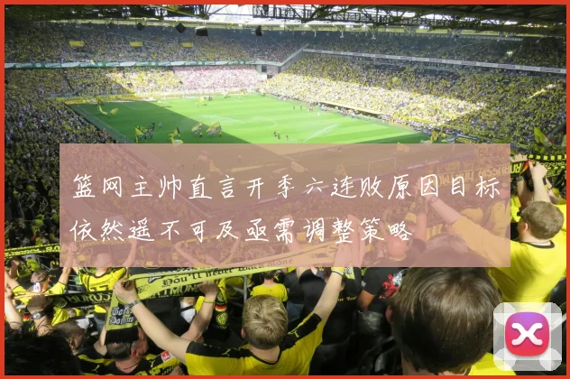 篮网主帅直言开季六连败原因目标依然遥不可及亟需调整策略