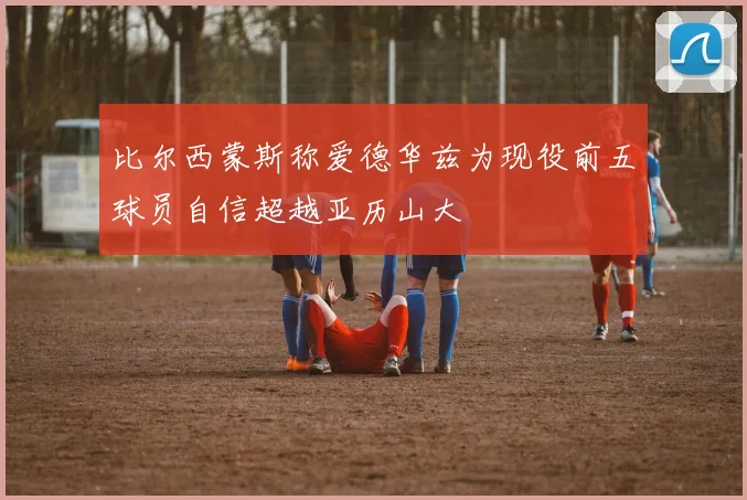 比尔西蒙斯称爱德华兹为现役前五球员自信超越亚历山大