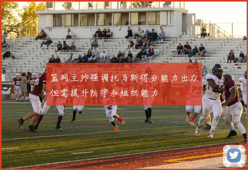 篮网主帅强调托马斯得分能力出众但需提升防守和组织能力