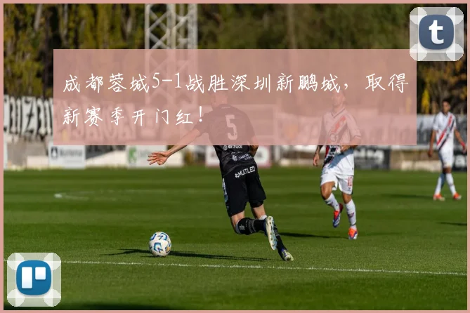 成都蓉城5-1战胜深圳新鹏城，取得新赛季开门红！