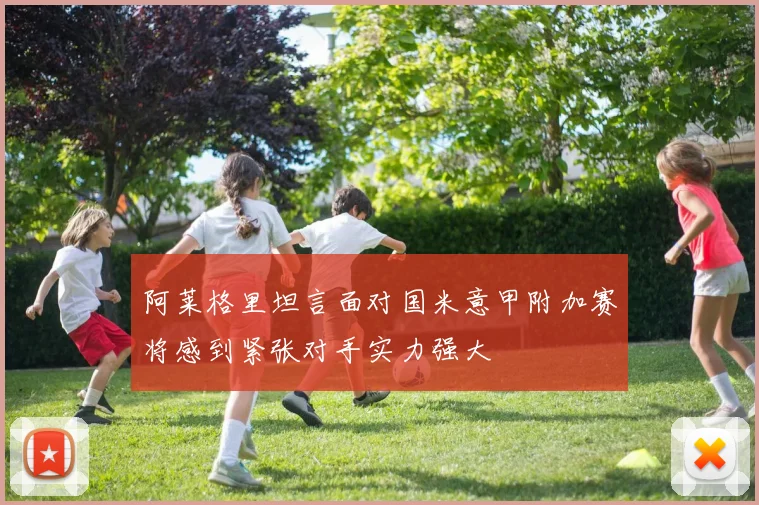 阿莱格里坦言面对国米意甲附加赛将感到紧张对手实力强大