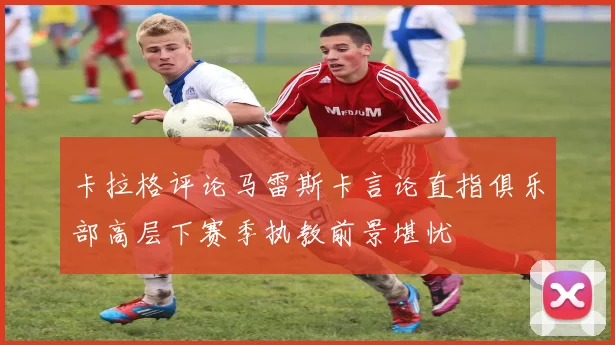 卡拉格评论马雷斯卡言论直指俱乐部高层下赛季执教前景堪忧