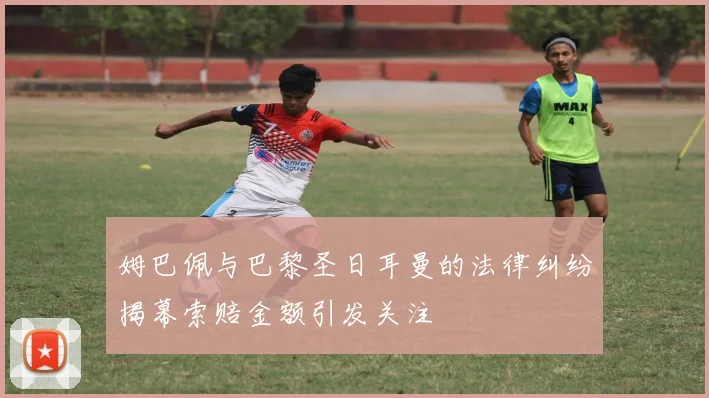 姆巴佩与巴黎圣日耳曼的法律纠纷揭幕索赔金额引发关注